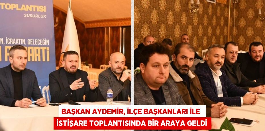 BAŞKAN AYDEMİR, İLÇE BAŞKANLARI İLE  İSTİŞARE TOPLANTISINDA BİR ARAYA GELDİ