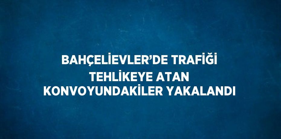 BAHÇELİEVLER’DE TRAFİĞİ TEHLİKEYE ATAN KONVOYUNDAKİLER YAKALANDI