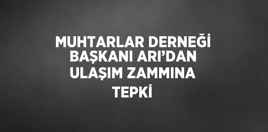 MUHTARLAR DERNEĞİ BAŞKANI ARI’DAN ULAŞIM ZAMMINA TEPKİ