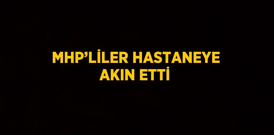 MHP’LİLER HASTANEYE AKIN ETTİ