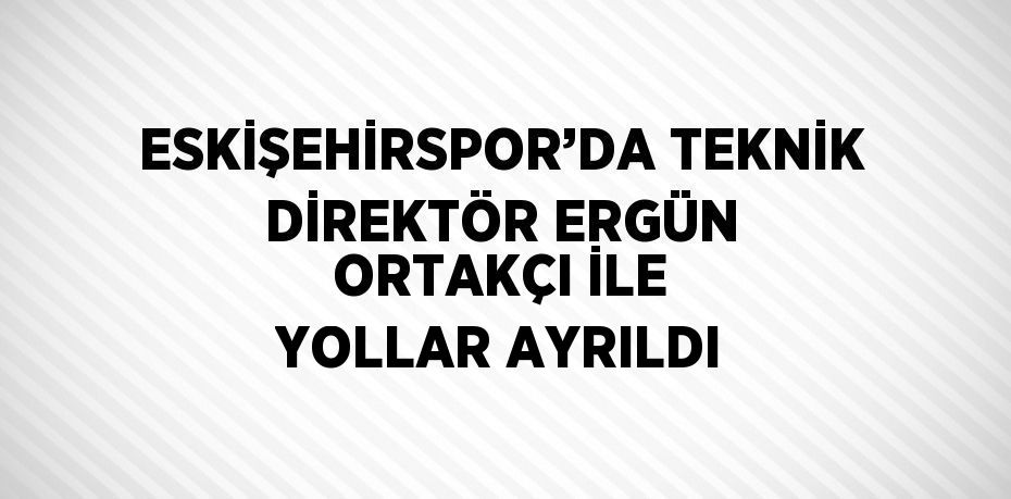 ESKİŞEHİRSPOR’DA TEKNİK DİREKTÖR ERGÜN ORTAKÇI İLE YOLLAR AYRILDI