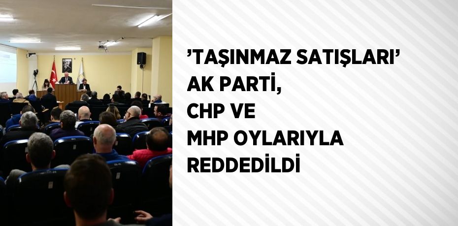 ’TAŞINMAZ SATIŞLARI’ AK PARTİ, CHP VE MHP OYLARIYLA REDDEDİLDİ