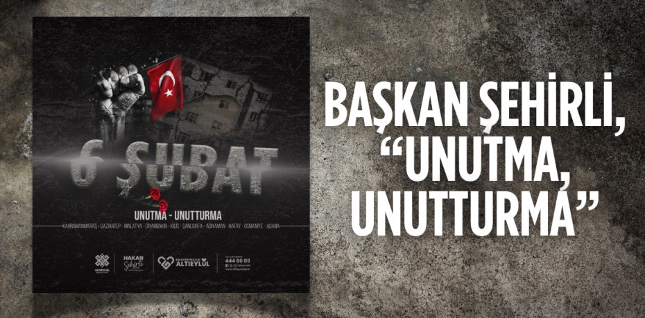 BAŞKAN ŞEHİRLİ, “UNUTMA, UNUTTURMA”