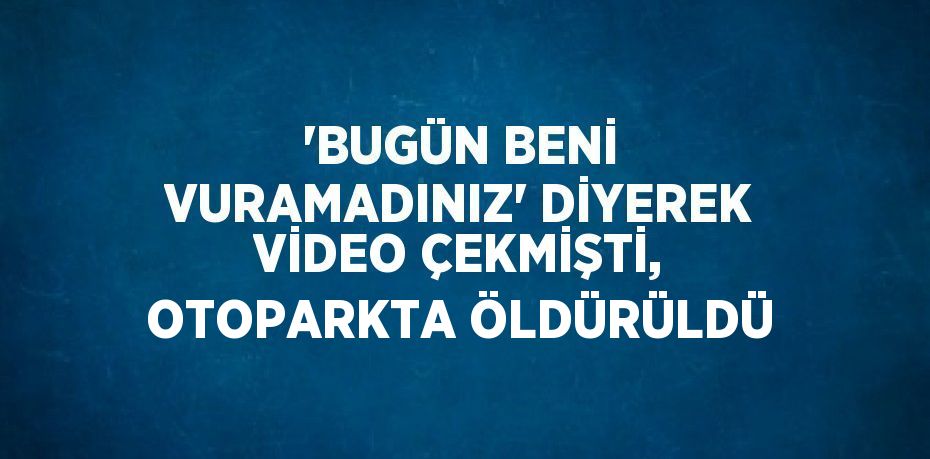'BUGÜN BENİ VURAMADINIZ' DİYEREK VİDEO ÇEKMİŞTİ, OTOPARKTA ÖLDÜRÜLDÜ