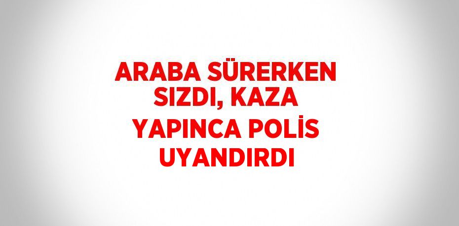 ARABA SÜRERKEN SIZDI, KAZA YAPINCA POLİS UYANDIRDI