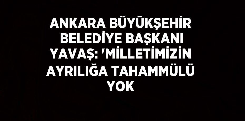 ANKARA BÜYÜKŞEHİR BELEDİYE BAŞKANI YAVAŞ: 'MİLLETİMİZİN AYRILIĞA TAHAMMÜLÜ YOK