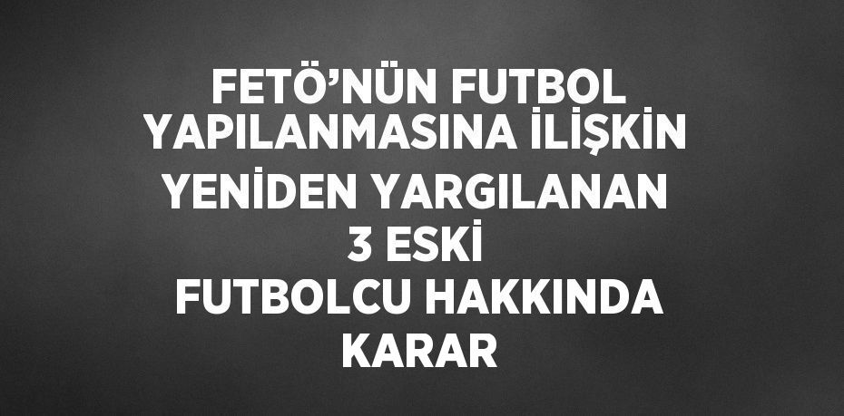 FETÖ’NÜN FUTBOL YAPILANMASINA İLİŞKİN YENİDEN YARGILANAN 3 ESKİ FUTBOLCU HAKKINDA KARAR