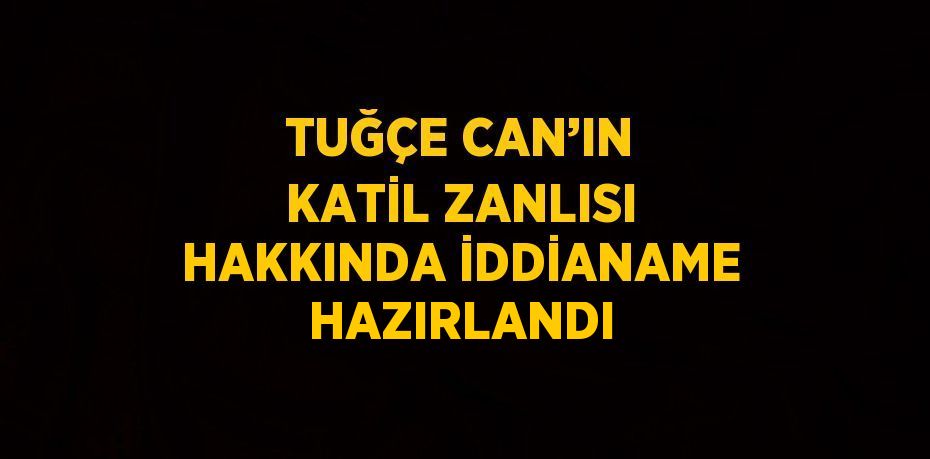 TUĞÇE CAN’IN KATİL ZANLISI HAKKINDA İDDİANAME HAZIRLANDI