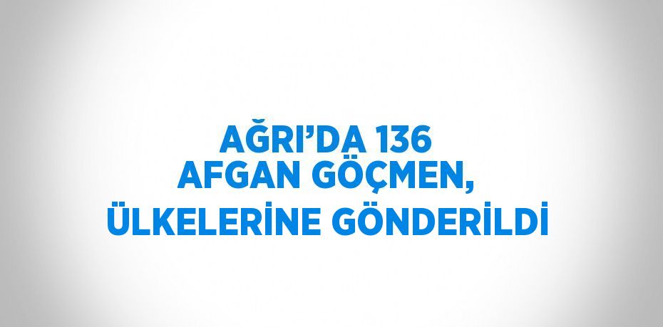 AĞRI’DA 136 AFGAN GÖÇMEN, ÜLKELERİNE GÖNDERİLDİ