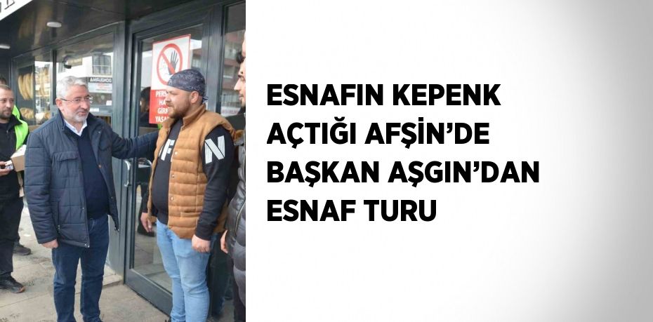 ESNAFIN KEPENK AÇTIĞI AFŞİN’DE BAŞKAN AŞGIN’DAN ESNAF TURU