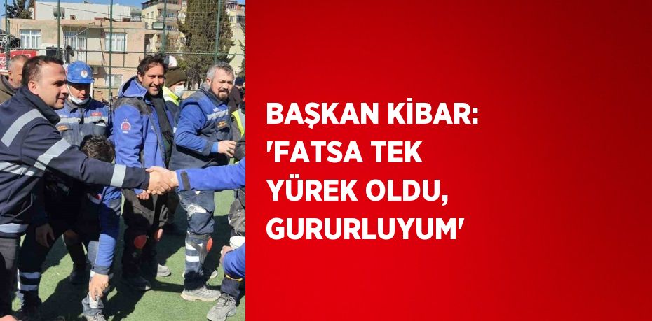 BAŞKAN KİBAR: 'FATSA TEK YÜREK OLDU, GURURLUYUM'