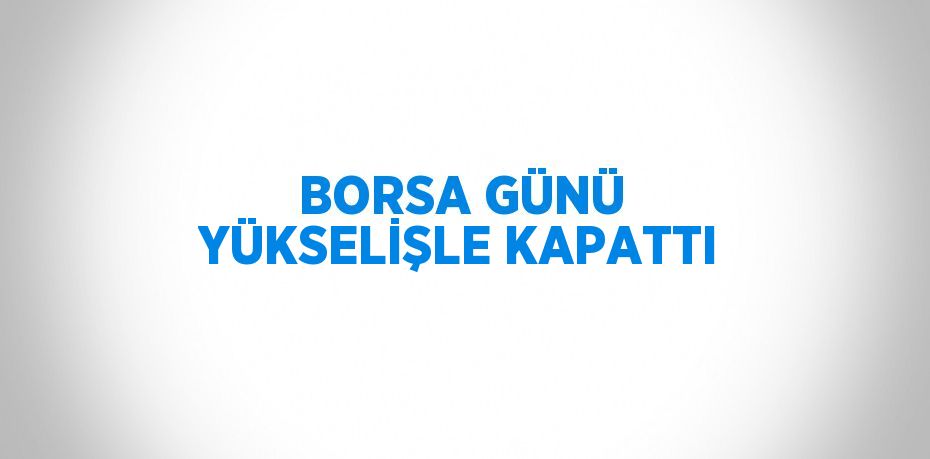 BORSA GÜNÜ YÜKSELİŞLE KAPATTI