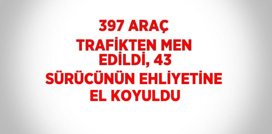 397 ARAÇ TRAFİKTEN MEN EDİLDİ, 43 SÜRÜCÜNÜN EHLİYETİNE EL KOYULDU