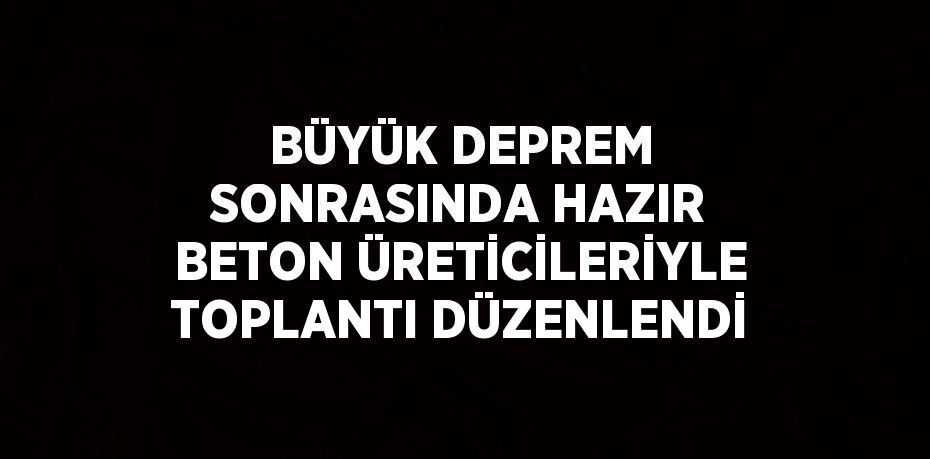 BÜYÜK DEPREM SONRASINDA HAZIR BETON ÜRETİCİLERİYLE TOPLANTI DÜZENLENDİ