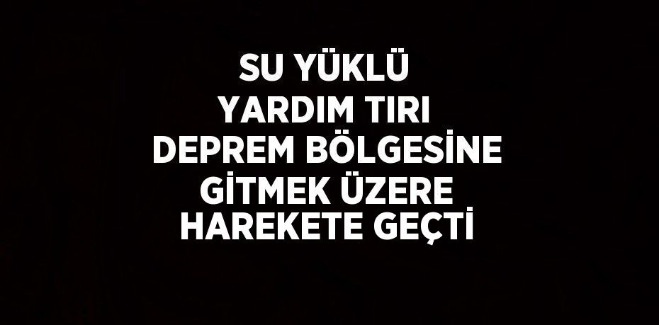 SU YÜKLÜ YARDIM TIRI DEPREM BÖLGESİNE GİTMEK ÜZERE HAREKETE GEÇTİ