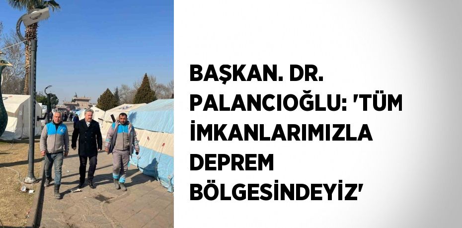 BAŞKAN. DR. PALANCIOĞLU: 'TÜM İMKANLARIMIZLA DEPREM BÖLGESİNDEYİZ'