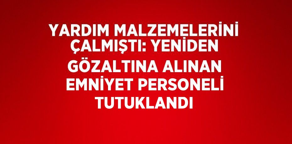 YARDIM MALZEMELERİNİ ÇALMIŞTI: YENİDEN GÖZALTINA ALINAN EMNİYET PERSONELİ TUTUKLANDI