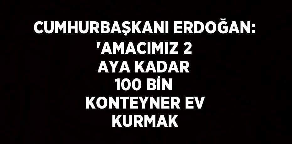 CUMHURBAŞKANI ERDOĞAN: 'AMACIMIZ 2 AYA KADAR 100 BİN KONTEYNER EV KURMAK