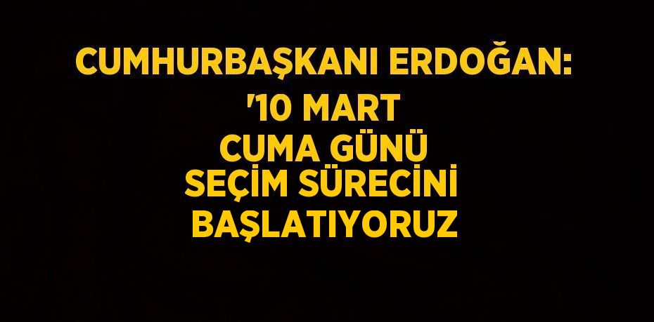 CUMHURBAŞKANI ERDOĞAN: '10 MART CUMA GÜNÜ SEÇİM SÜRECİNİ BAŞLATIYORUZ