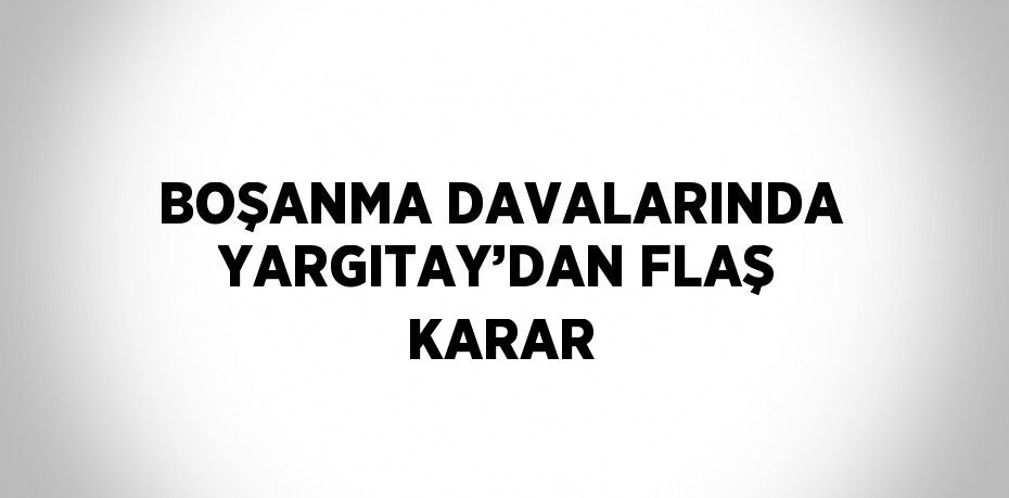 BOŞANMA DAVALARINDA YARGITAY’DAN FLAŞ KARAR