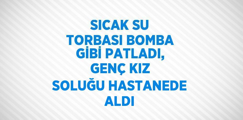 SICAK SU TORBASI BOMBA GİBİ PATLADI, GENÇ KIZ SOLUĞU HASTANEDE ALDI