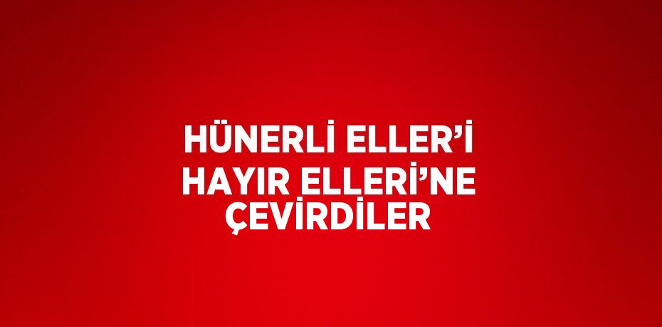 HÜNERLİ ELLER’İ HAYIR ELLERİ’NE ÇEVİRDİLER