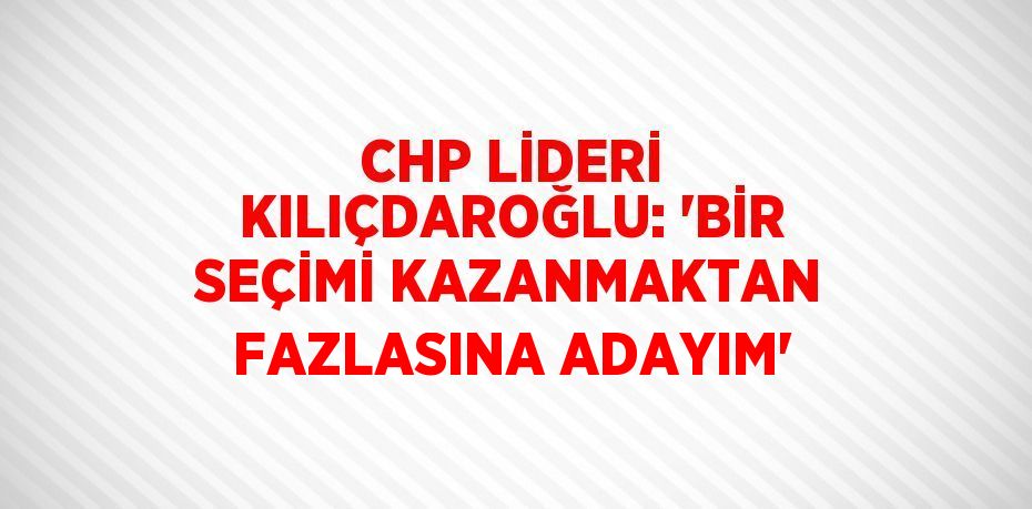 CHP LİDERİ KILIÇDAROĞLU: 'BİR SEÇİMİ KAZANMAKTAN FAZLASINA ADAYIM'