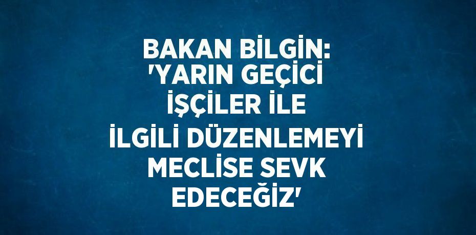 BAKAN BİLGİN: 'YARIN GEÇİCİ İŞÇİLER İLE İLGİLİ DÜZENLEMEYİ MECLİSE SEVK EDECEĞİZ'