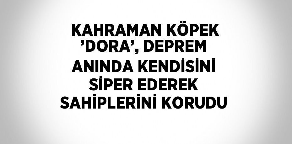 KAHRAMAN KÖPEK ’DORA’, DEPREM ANINDA KENDİSİNİ SİPER EDEREK SAHİPLERİNİ KORUDU