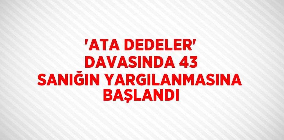 'ATA DEDELER' DAVASINDA 43 SANIĞIN YARGILANMASINA BAŞLANDI