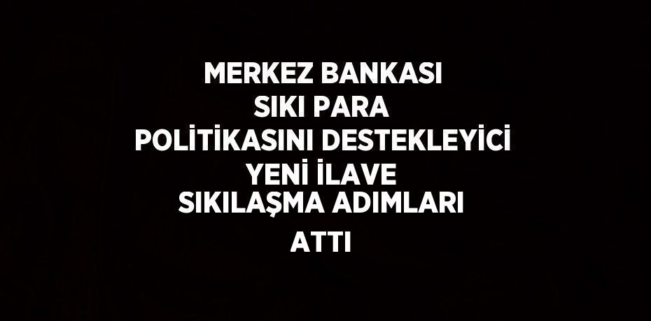 MERKEZ BANKASI SIKI PARA POLİTİKASINI DESTEKLEYİCİ YENİ İLAVE SIKILAŞMA ADIMLARI ATTI