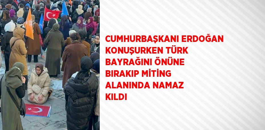 CUMHURBAŞKANI ERDOĞAN KONUŞURKEN TÜRK BAYRAĞINI ÖNÜNE BIRAKIP MİTİNG ALANINDA NAMAZ KILDI