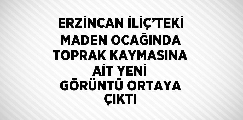 ERZİNCAN İLİÇ’TEKİ MADEN OCAĞINDA TOPRAK KAYMASINA AİT YENİ GÖRÜNTÜ ORTAYA ÇIKTI