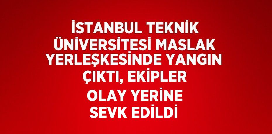 İSTANBUL TEKNİK ÜNİVERSİTESİ MASLAK YERLEŞKESİNDE YANGIN ÇIKTI, EKİPLER OLAY YERİNE SEVK EDİLDİ