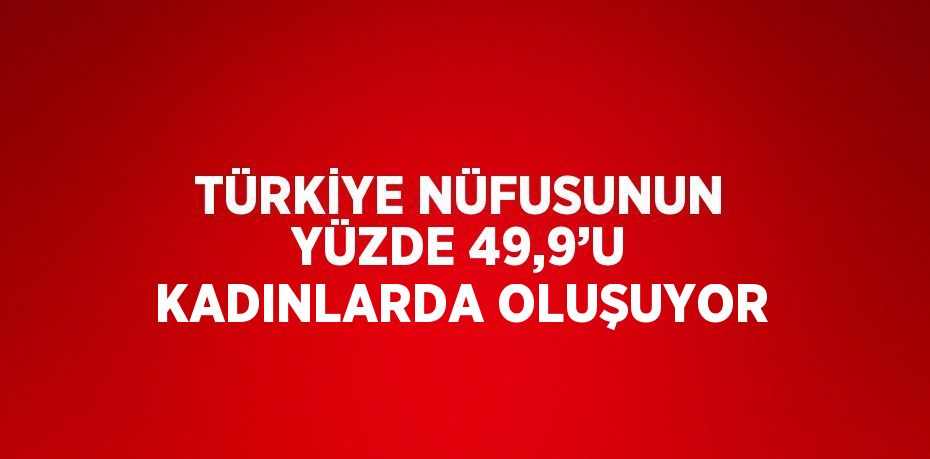 TÜRKİYE NÜFUSUNUN YÜZDE 49,9’U KADINLARDA OLUŞUYOR