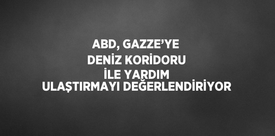 ABD, GAZZE’YE DENİZ KORİDORU İLE YARDIM ULAŞTIRMAYI DEĞERLENDİRİYOR