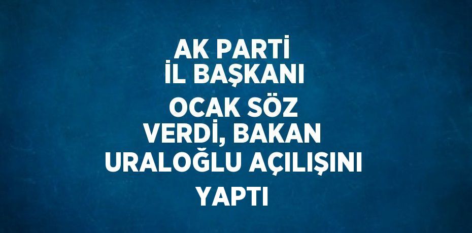 AK PARTİ İL BAŞKANI OCAK SÖZ VERDİ, BAKAN URALOĞLU AÇILIŞINI YAPTI