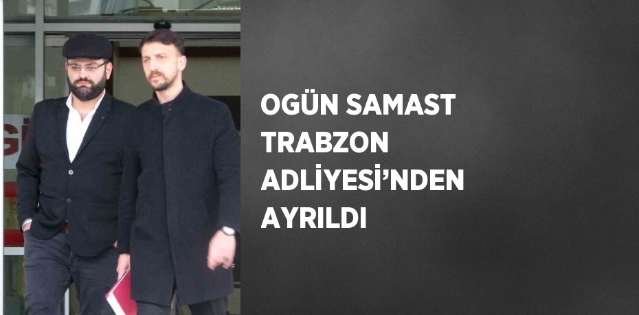 OGÜN SAMAST TRABZON ADLİYESİ’NDEN AYRILDI