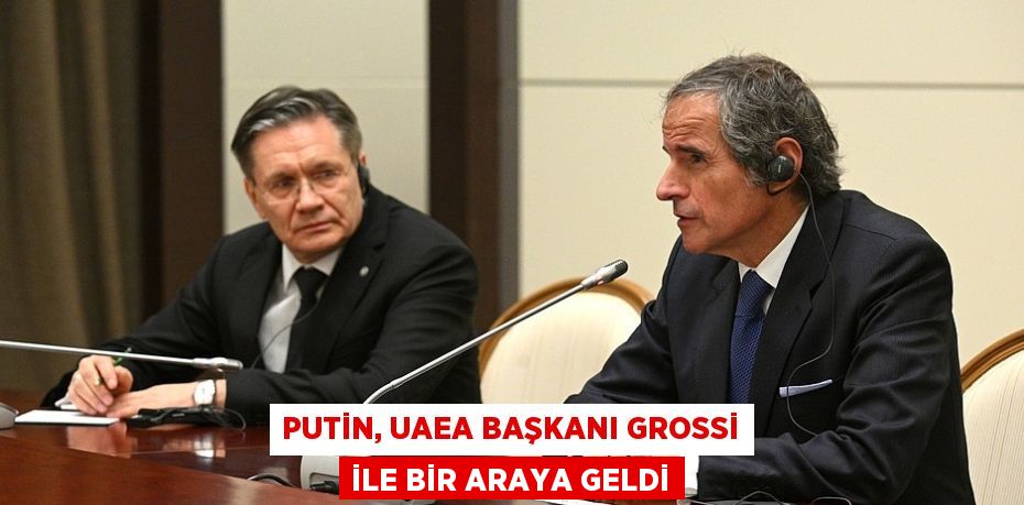 PUTİN, UAEA BAŞKANI GROSSİ İLE BİR ARAYA GELDİ