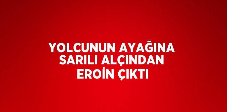 YOLCUNUN AYAĞINA SARILI ALÇINDAN EROİN ÇIKTI