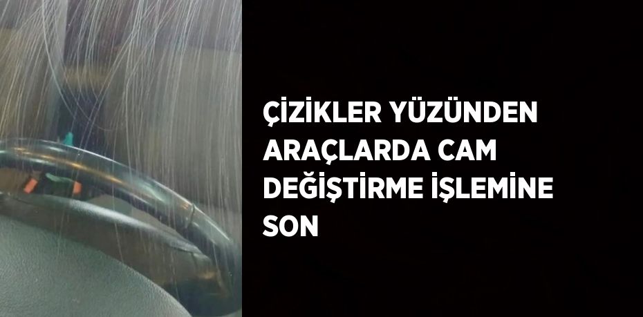 ÇİZİKLER YÜZÜNDEN ARAÇLARDA CAM DEĞİŞTİRME İŞLEMİNE SON