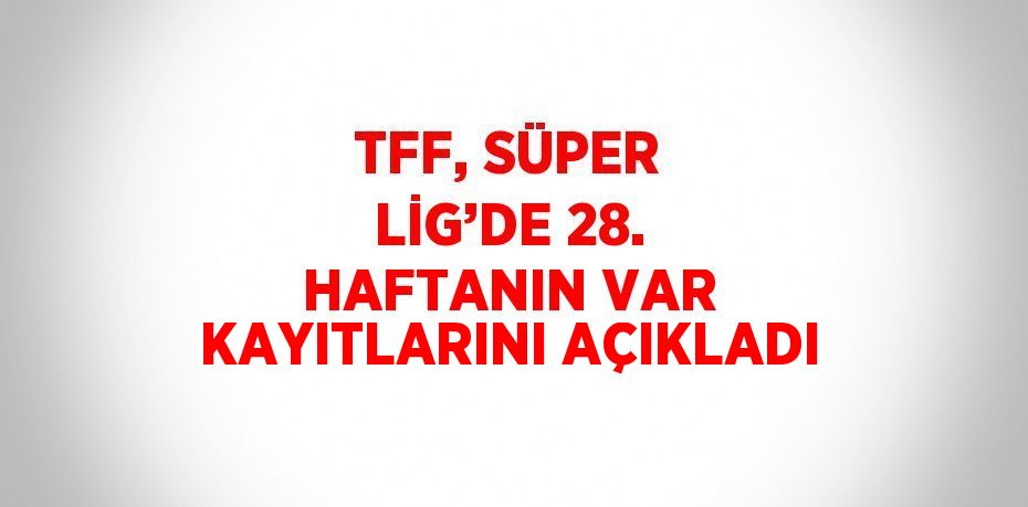 TFF, SÜPER LİG’DE 28. HAFTANIN VAR KAYITLARINI AÇIKLADI