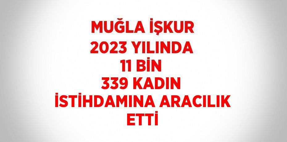 MUĞLA İŞKUR 2023 YILINDA 11 BİN 339 KADIN İSTİHDAMINA ARACILIK ETTİ