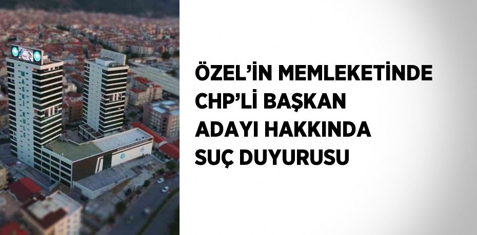 ÖZEL’İN MEMLEKETİNDE CHP’Lİ BAŞKAN ADAYI HAKKINDA SUÇ DUYURUSU