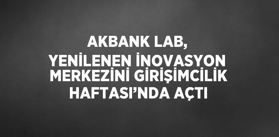 AKBANK LAB, YENİLENEN İNOVASYON MERKEZİNİ GİRİŞİMCİLİK HAFTASI’NDA AÇTI