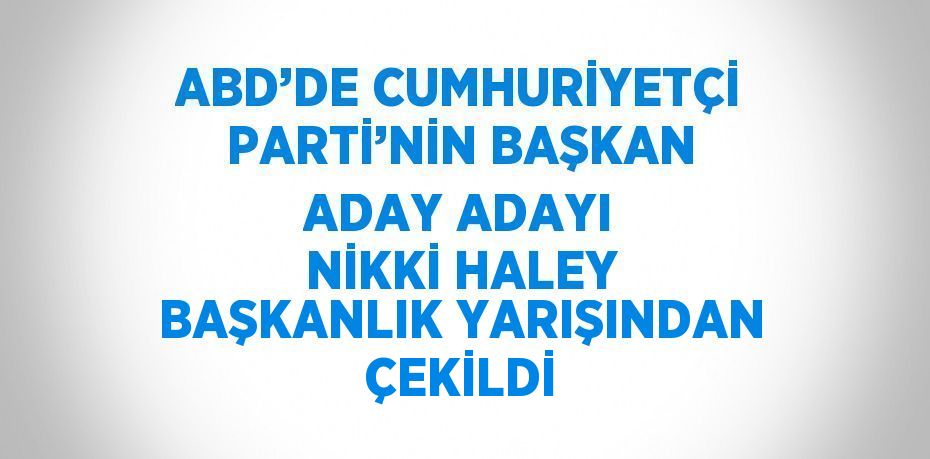 ABD’DE CUMHURİYETÇİ PARTİ’NİN BAŞKAN ADAY ADAYI NİKKİ HALEY BAŞKANLIK YARIŞINDAN ÇEKİLDİ