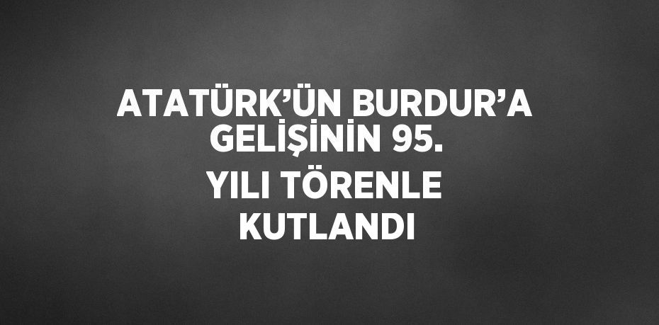 ATATÜRK’ÜN BURDUR’A GELİŞİNİN 95. YILI TÖRENLE KUTLANDI