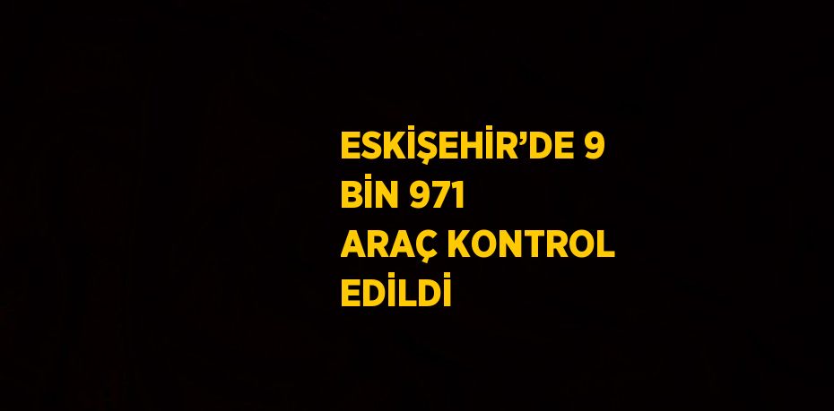 ESKİŞEHİR’DE 9 BİN 971 ARAÇ KONTROL EDİLDİ