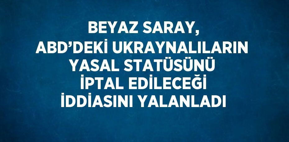 BEYAZ SARAY, ABD’DEKİ UKRAYNALILARIN YASAL STATÜSÜNÜ İPTAL EDİLECEĞİ İDDİASINI YALANLADI