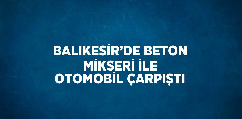 BALIKESİR’DE BETON MİKSERİ İLE OTOMOBİL ÇARPIŞTI
